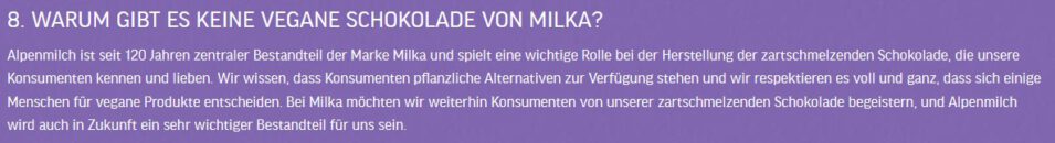 "WARUM GIBT ES KEINE VEGANE SCHOKOLADE VON MILKA?

Alpenmilch ist seit 120 Jahren zentraler Bestandteil der Marke Milka und spielt eine wichtige Rolle bei der Herstellung der zartschmelzenden Schokolade, die unsere Konsumenten kennen und lieben. Wir wissen, dass Konsumenten pflanzliche Alternativen zur Verfügung stehen und wir respektieren es voll und ganz, dass sich einige Menschen für vegane Produkte entscheiden. Bei Milka möchten wir weiterhin Konsumenten von unserer zartschmelzenden Schokolade begeistern, und Alpenmilch wird auch in Zukunft ein sehr wichtiger Bestandteil für uns sein."