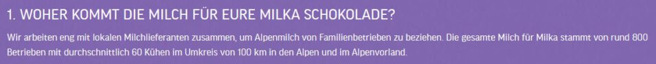 "WOHER KOMMT DIE MILCH FÜR EURE MILKA SCHOKOLADE?

Wir arbeiten eng mit lokalen Milchlieferanten zusammen, um Alpenmilch von Familienbetrieben zu beziehen. Die gesamte Milch für Milka stammt von rund 800 Betrieben mit durchschnittlich 60 Kühen im Umkreis von 100 km in den Alpen und im Alpenvorland."